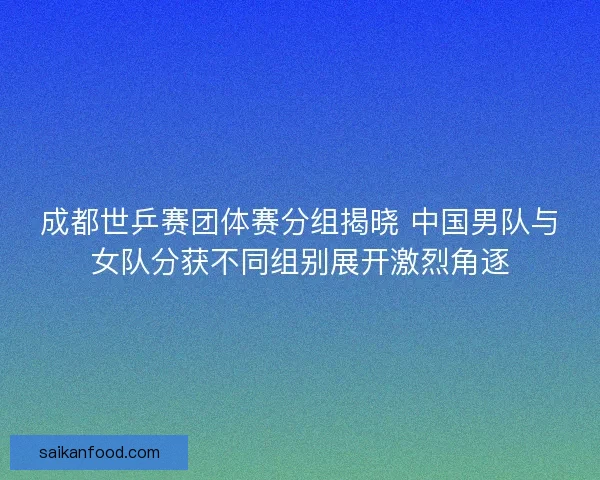 成都世乒赛团体赛分组揭晓 中国男队与女队分获不同组别展开激烈角逐