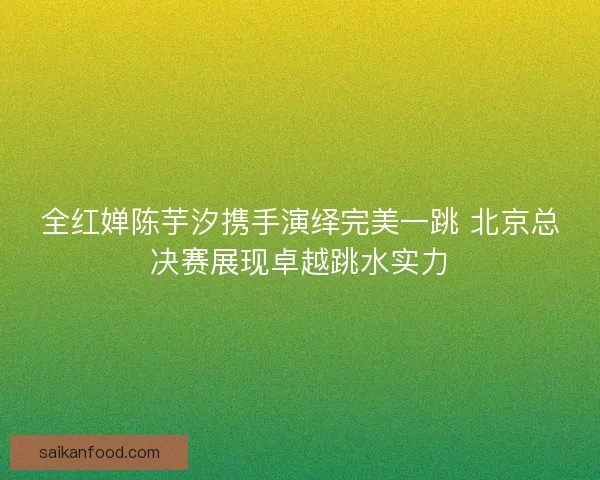 全红婵陈芋汐携手演绎完美一跳 北京总决赛展现卓越跳水实力