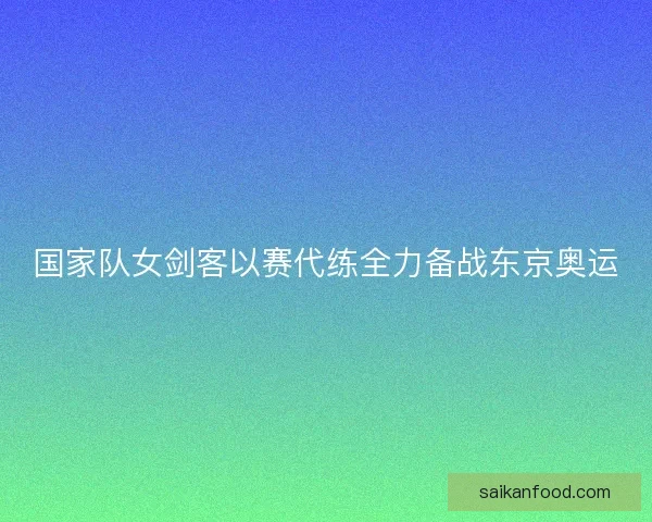 国家队女剑客以赛代练全力备战东京奥运
